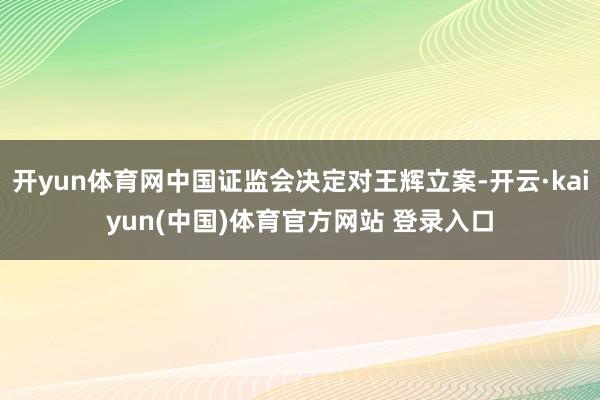 开yun体育网中国证监会决定对王辉立案-开云·kaiyun(中国)体育官方网站 登录入口