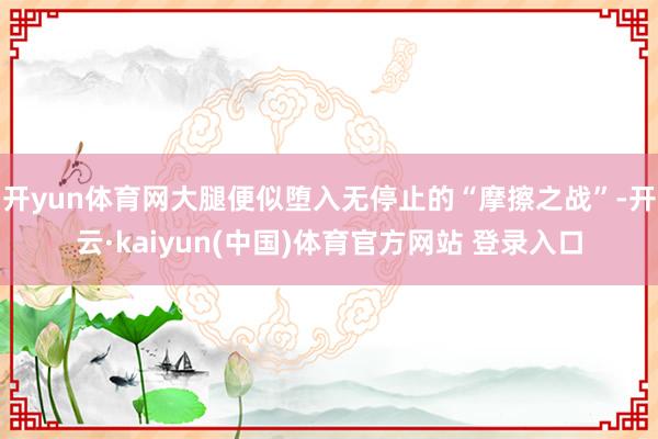 开yun体育网大腿便似堕入无停止的“摩擦之战”-开云·kaiyun(中国)体育官方网站 登录入口