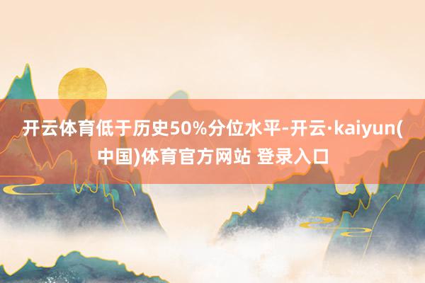 开云体育低于历史50%分位水平-开云·kaiyun(中国)体育官方网站 登录入口