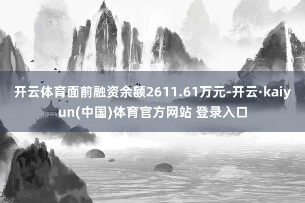 开云体育面前融资余额2611.61万元-开云·kaiyun(中国)体育官方网站 登录入口