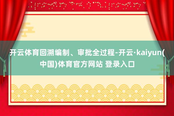 开云体育回溯编制、审批全过程-开云·kaiyun(中国)体育官方网站 登录入口