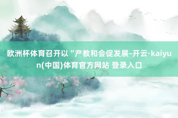 欧洲杯体育召开以“产教和会促发展-开云·kaiyun(中国)体育官方网站 登录入口