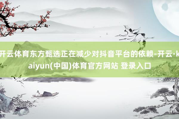 开云体育东方甄选正在减少对抖音平台的依赖-开云·kaiyun(中国)体育官方网站 登录入口