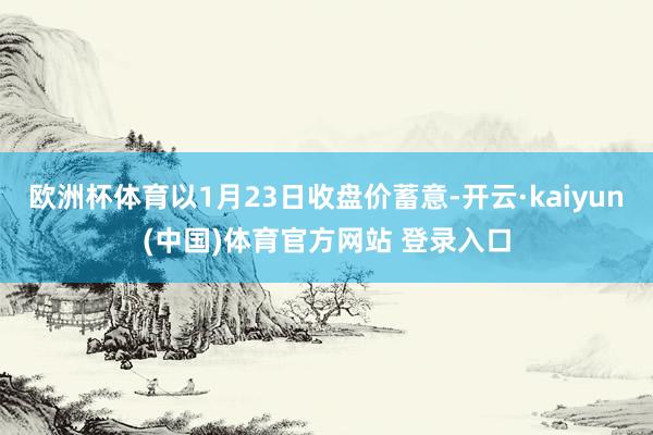 欧洲杯体育以1月23日收盘价蓄意-开云·kaiyun(中国)体育官方网站 登录入口