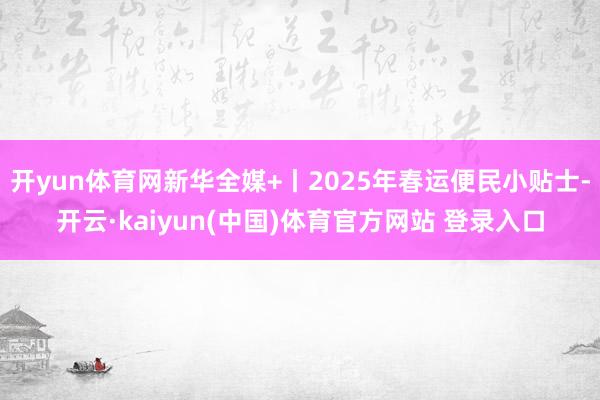 开yun体育网新华全媒+丨2025年春运便民小贴士-开云·kaiyun(中国)体育官方网站 登录入口