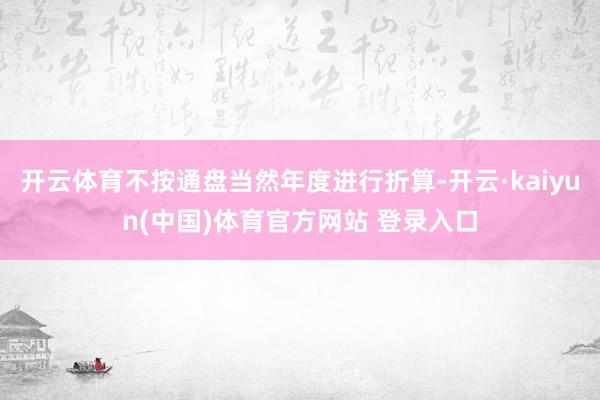 开云体育不按通盘当然年度进行折算-开云·kaiyun(中国)体育官方网站 登录入口