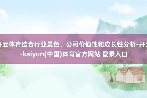 开云体育结合行业景色、公司价值性和成长性分析-开云·kaiyun(中国)体育官方网站 登录入口