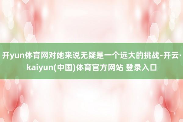 开yun体育网对她来说无疑是一个远大的挑战-开云·kaiyun(中国)体育官方网站 登录入口