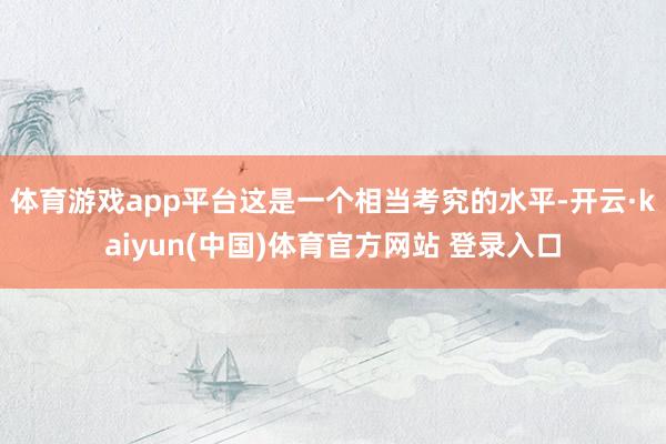 体育游戏app平台这是一个相当考究的水平-开云·kaiyun(中国)体育官方网站 登录入口