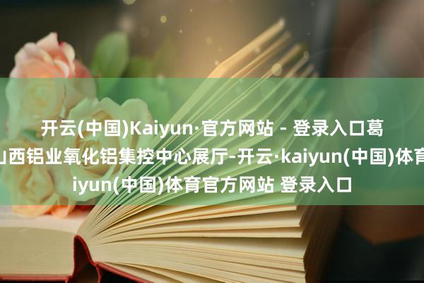 开云(中国)Kaiyun·官方网站 - 登录入口　　葛红林一瞥参不雅了山西铝业氧化铝集控中心展厅-开