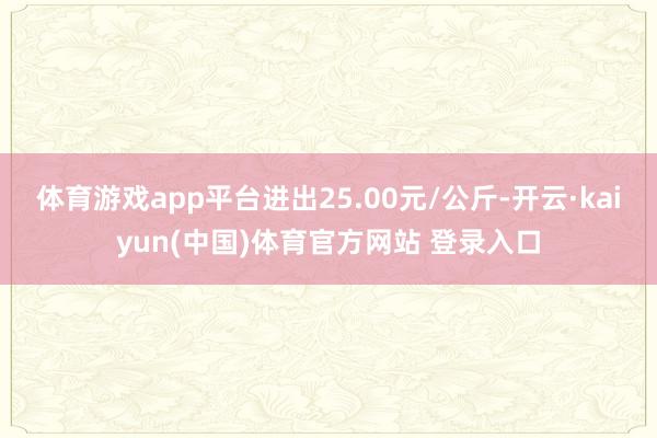 体育游戏app平台进出25.00元/公斤-开云·kaiyun(中国)体育官方网站 登录入口