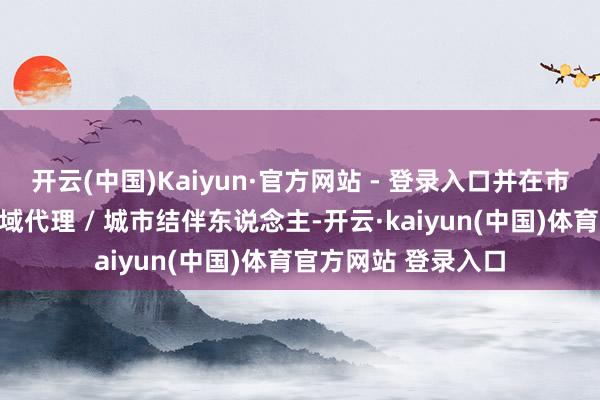 开云(中国)Kaiyun·官方网站 - 登录入口并在市集上招收各层级区域代理 / 城市结伴东说念主-