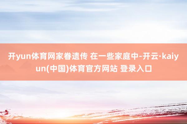 开yun体育网家眷遗传 在一些家庭中-开云·kaiyun(中国)体育官方网站 登录入口