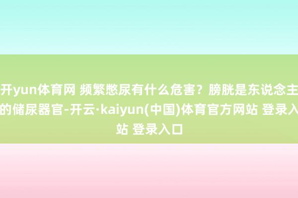 开yun体育网 频繁憋尿有什么危害？膀胱是东说念主体的储尿器官-开云·kaiyun(中国)体育官方网