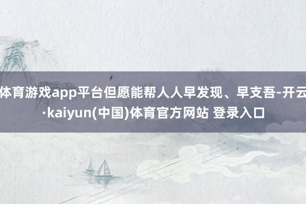 体育游戏app平台但愿能帮人人早发现、早支吾-开云·kaiyun(中国)体育官方网站 登录入口