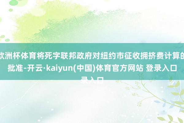 欧洲杯体育将死字联邦政府对纽约市征收拥挤费计算的批准-开云·kaiyun(中国)体育官方网站 登录入