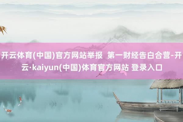 开云体育(中国)官方网站举报  第一财经告白合营-开云·kaiyun(中国)体育官方网站 登录入口