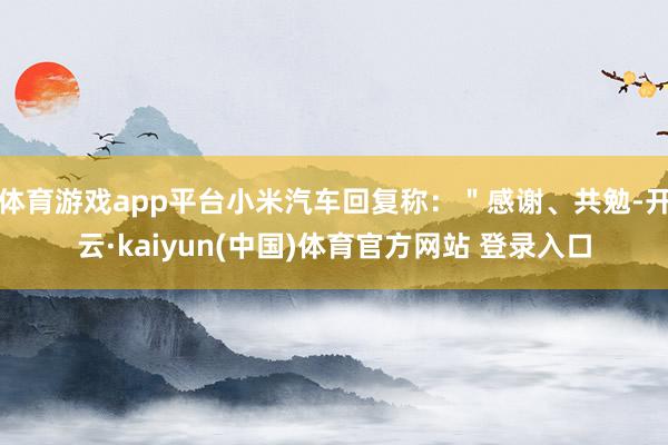 体育游戏app平台小米汽车回复称：＂感谢、共勉-开云·kaiyun(中国)体育官方网站 登录入口