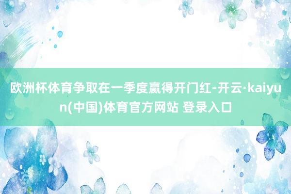 欧洲杯体育争取在一季度赢得开门红-开云·kaiyun(中国)体育官方网站 登录入口