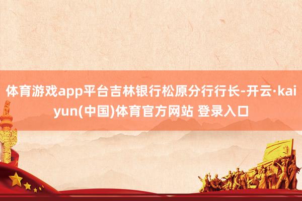体育游戏app平台吉林银行松原分行行长-开云·kaiyun(中国)体育官方网站 登录入口