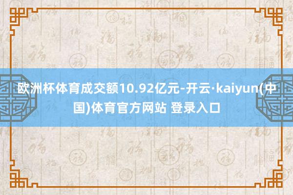 欧洲杯体育成交额10.92亿元-开云·kaiyun(中国)体育官方网站 登录入口