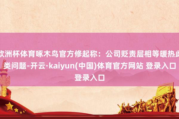 欧洲杯体育啄木鸟官方修起称：公司贬责层相等暖热此类问题-开云·kaiyun(中国)体育官方网站 登录