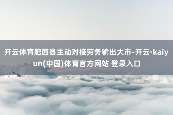 开云体育肥西县主动对接劳务输出大市-开云·kaiyun(中国)体育官方网站 登录入口