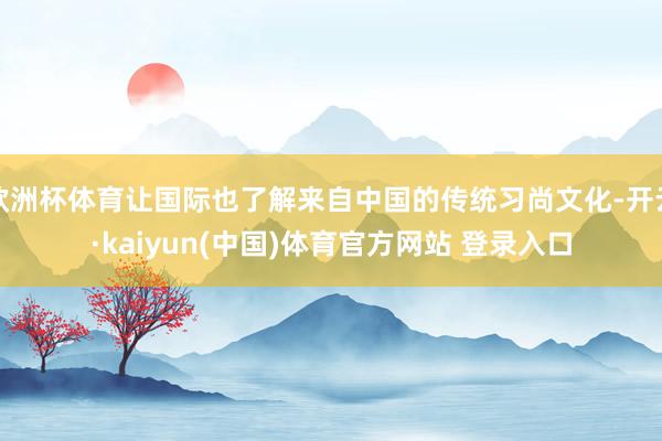 欧洲杯体育让国际也了解来自中国的传统习尚文化-开云·kaiyun(中国)体育官方网站 登录入口