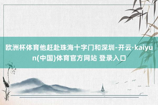 欧洲杯体育他赶赴珠海十字门和深圳-开云·kaiyun(中国)体育官方网站 登录入口