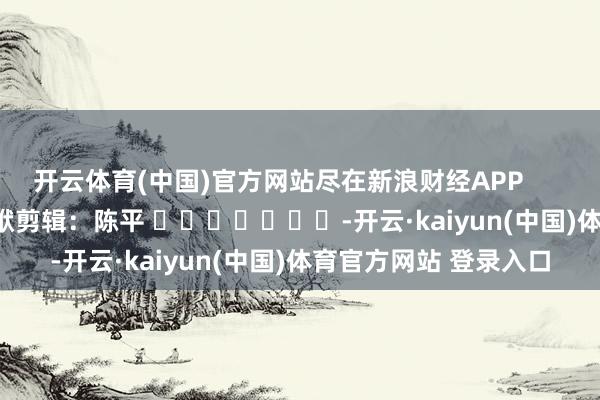 开云体育(中国)官方网站尽在新浪财经APP            						包袱剪辑：陈平 			