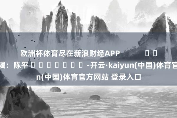 欧洲杯体育尽在新浪财经APP            						包袱剪辑：陈平 							-开云