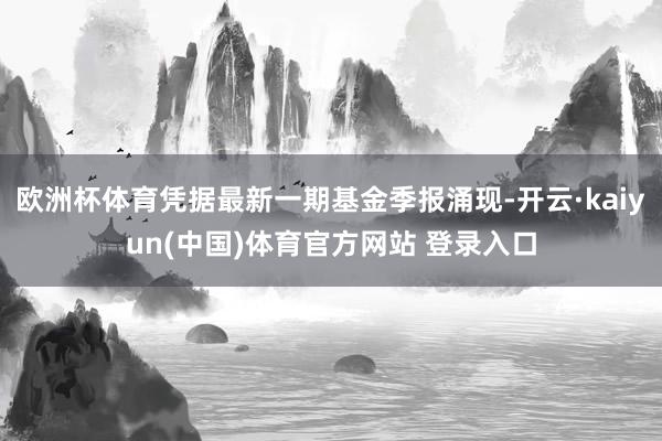 欧洲杯体育凭据最新一期基金季报涌现-开云·kaiyun(中国)体育官方网站 登录入口