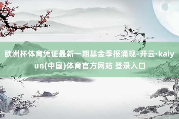 欧洲杯体育凭证最新一期基金季报涌现-开云·kaiyun(中国)体育官方网站 登录入口