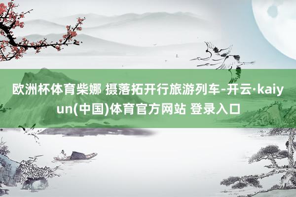 欧洲杯体育柴娜 摄落拓开行旅游列车-开云·kaiyun(中国)体育官方网站 登录入口