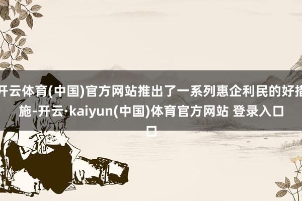 开云体育(中国)官方网站推出了一系列惠企利民的好措施-开云·kaiyun(中国)体育官方网站 登录入