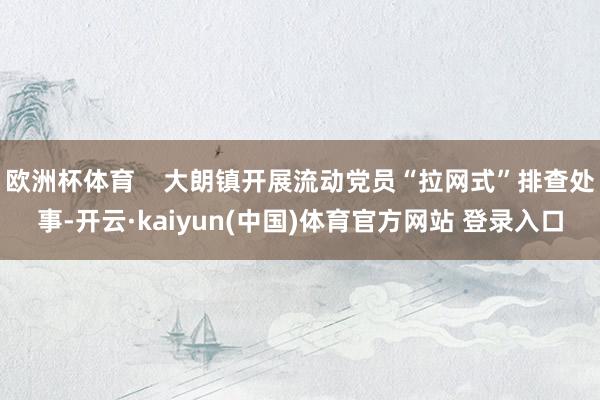 欧洲杯体育    大朗镇开展流动党员“拉网式”排查处事-开云·kaiyun(中国)体育官方网站 登录