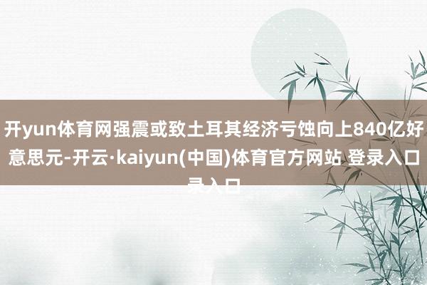 开yun体育网强震或致土耳其经济亏蚀向上840亿好意思元-开云·kaiyun(中国)体育官方网站 登