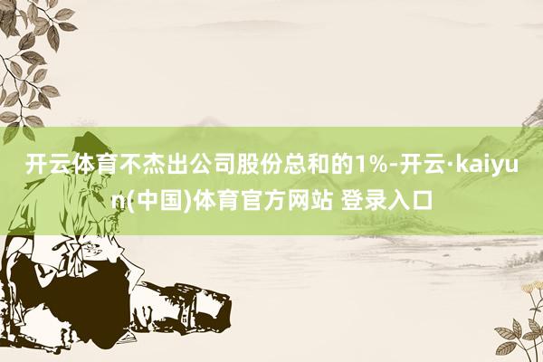 开云体育不杰出公司股份总和的1%-开云·kaiyun(中国)体育官方网站 登录入口