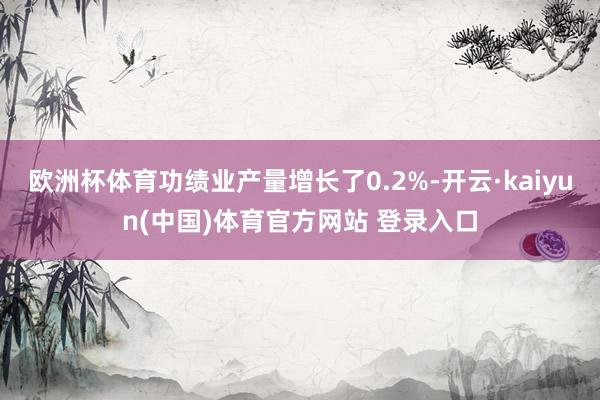 欧洲杯体育功绩业产量增长了0.2%-开云·kaiyun(中国)体育官方网站 登录入口