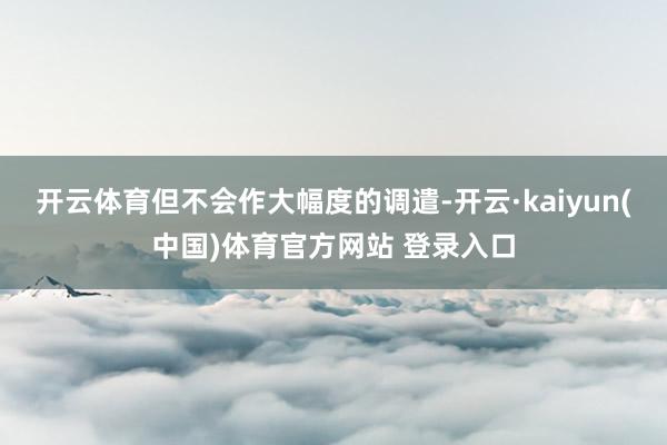 开云体育但不会作大幅度的调遣-开云·kaiyun(中国)体育官方网站 登录入口
