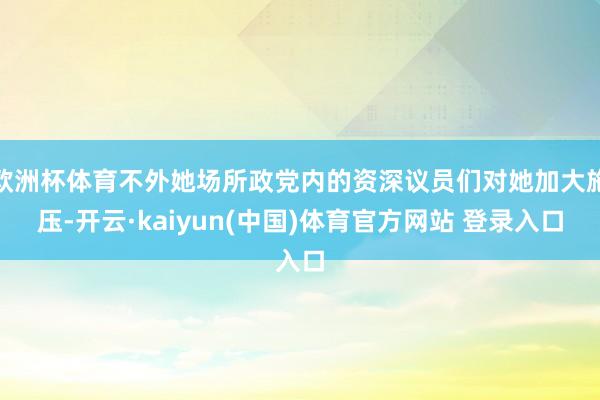 欧洲杯体育不外她场所政党内的资深议员们对她加大施压-开云·kaiyun(中国)体育官方网站 登录入口