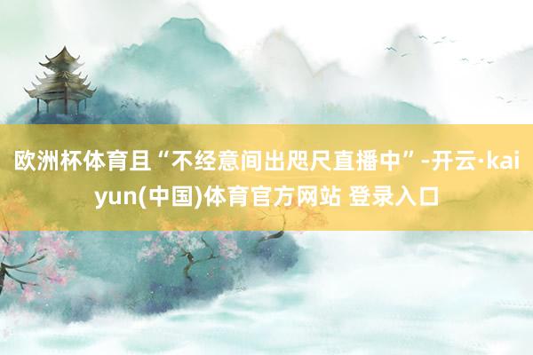 欧洲杯体育且“不经意间出咫尺直播中”-开云·kaiyun(中国)体育官方网站 登录入口