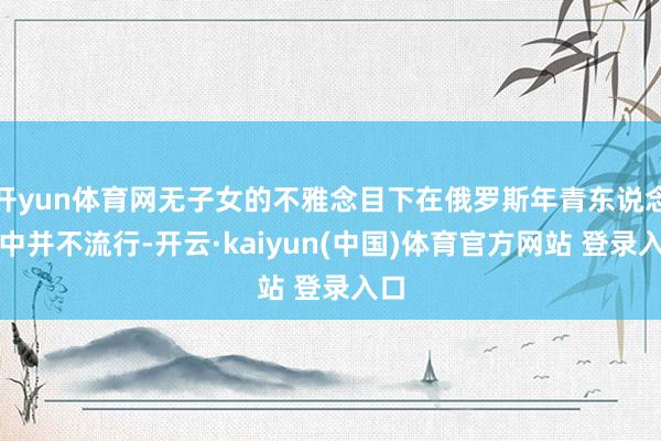 开yun体育网无子女的不雅念目下在俄罗斯年青东说念主中并不流行-开云·kaiyun(中国)体育官方网
