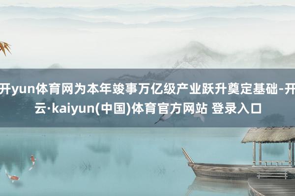 开yun体育网为本年竣事万亿级产业跃升奠定基础-开云·kaiyun(中国)体育官方网站 登录入口