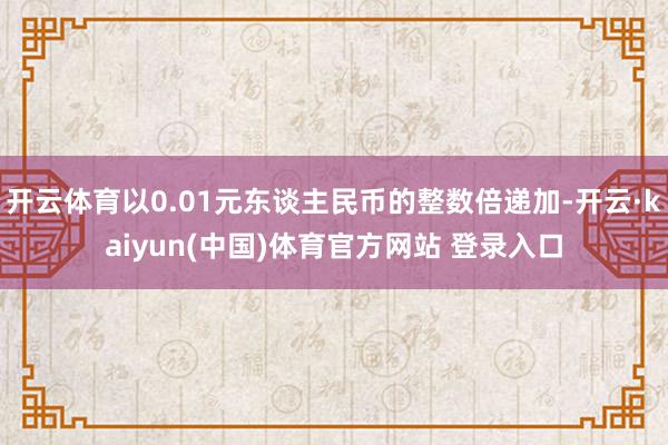 开云体育以0.01元东谈主民币的整数倍递加-开云·kaiyun(中国)体育官方网站 登录入口