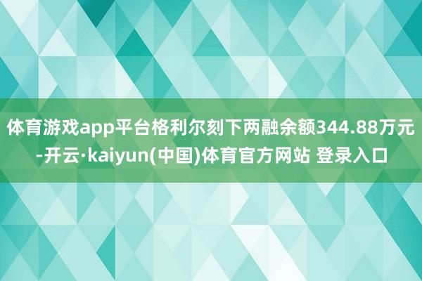 体育游戏app平台格利尔刻下两融余额344.88万元-开云·kaiyun(中国)体育官方网站 登录入