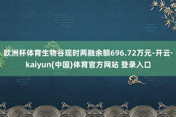欧洲杯体育生物谷现时两融余额696.72万元-开云·kaiyun(中国)体育官方网站 登录入口