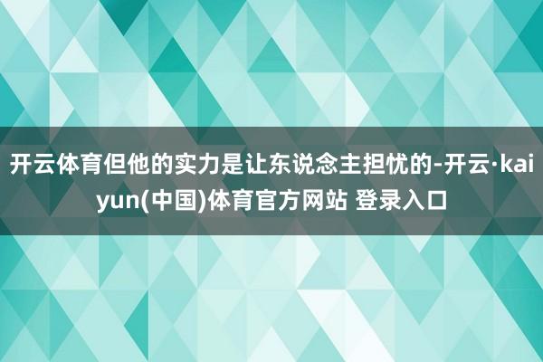 开云体育但他的实力是让东说念主担忧的-开云·kaiyun(中国)体育官方网站 登录入口