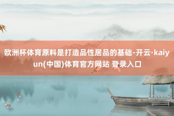 欧洲杯体育原料是打造品性居品的基础-开云·kaiyun(中国)体育官方网站 登录入口