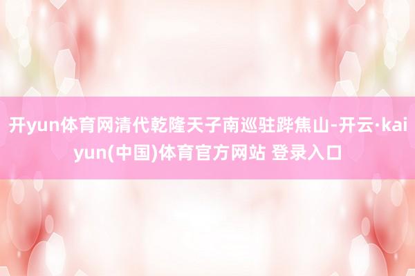 开yun体育网清代乾隆天子南巡驻跸焦山-开云·kaiyun(中国)体育官方网站 登录入口